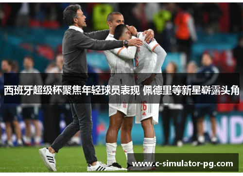 西班牙超级杯聚焦年轻球员表现 佩德里等新星崭露头角 西班牙超级杯聚焦年轻球员表现 佩德里等新星崭露头角