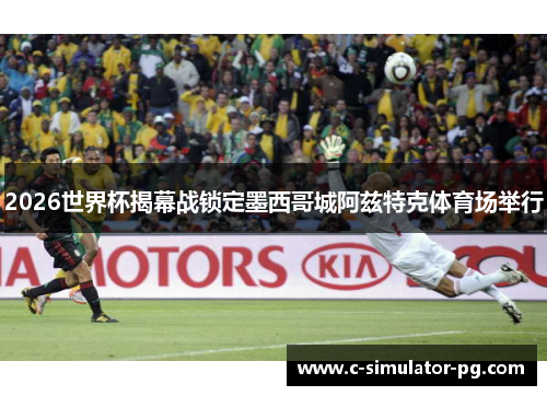 2026世界杯揭幕战锁定墨西哥城阿兹特克体育场举行