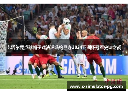 卡塔尔凭点球帽子戏法逆袭约旦夺2024亚洲杯冠军史诗之战 卡塔尔凭点球帽子戏法逆袭约旦夺2024亚洲杯冠军史诗之战