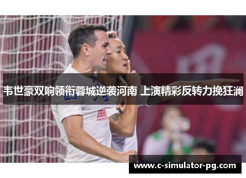 韦世豪双响领衔蓉城逆袭河南 上演精彩反转力挽狂澜