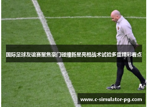 国际足球友谊赛聚焦豪门碰撞新星亮相战术试验多重精彩看点 国际足球友谊赛聚焦豪门碰撞新星亮相战术试验多重精彩看点